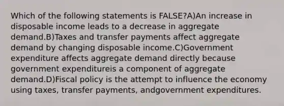 Which of the following statements is FALSE?A)An increase in disposable income leads to a decrease in aggregate demand.B)Taxes and transfer payments affect aggregate demand by changing disposable income.C)Government expenditure affects aggregate demand directly because government expenditureis a component of aggregate demand.D)Fiscal policy is the attempt to influence the economy using taxes, transfer payments, andgovernment expenditures.