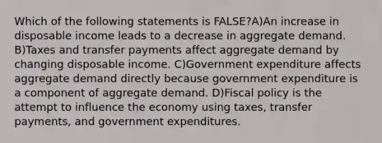 Which of the following statements is FALSE?A)An increase in disposable income leads to a decrease in aggregate demand. B)Taxes and transfer payments affect aggregate demand by changing disposable income. C)Government expenditure affects aggregate demand directly because government expenditure is a component of aggregate demand. D)Fiscal policy is the attempt to influence the economy using taxes, transfer payments, and government expenditures.