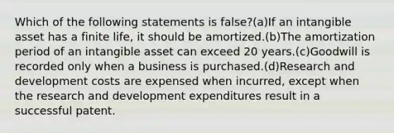 Which of the following statements is false?(a)If an intangible asset has a finite life, it should be amortized.(b)The amortization period of an intangible asset can exceed 20 years.(c)Goodwill is recorded only when a business is purchased.(d)Research and development costs are expensed when incurred, except when the research and development expenditures result in a successful patent.