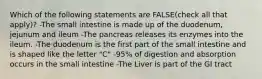 Which of the following statements are FALSE(check all that apply)? -The small intestine is made up of the duodenum, jejunum and ileum -The pancreas releases its enzymes into the ileum. -The duodenum is the first part of the small intestine and is shaped like the letter "C" -95% of digestion and absorption occurs in the small intestine -The Liver is part of the GI tract