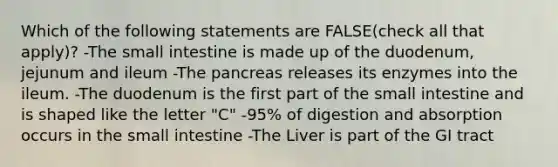 Which of the following statements are FALSE(check all that apply)? -The small intestine is made up of the duodenum, jejunum and ileum -The pancreas releases its enzymes into the ileum. -The duodenum is the first part of the small intestine and is shaped like the letter "C" -95% of digestion and absorption occurs in the small intestine -The Liver is part of the GI tract