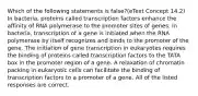 Which of the following statements is false?(eText Concept 14.2) In bacteria, proteins called transcription factors enhance the affinity of RNA polymerase to the promoter sites of genes. In bacteria, transcription of a gene is initiated when the RNA polymerase by itself recognizes and binds to the promoter of the gene. The initiation of gene transcription in eukaryotes requires the binding of proteins called transcription factors to the TATA box in the promoter region of a gene. A relaxation of chromatin packing in eukaryotic cells can facilitate the binding of transcription factors to a promoter of a gene. All of the listed responses are correct.