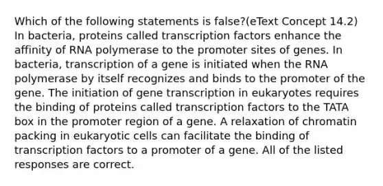 Which of the following statements is false?(eText Concept 14.2) In bacteria, proteins called transcription factors enhance the affinity of RNA polymerase to the promoter sites of genes. In bacteria, transcription of a gene is initiated when the RNA polymerase by itself recognizes and binds to the promoter of the gene. The initiation of gene transcription in eukaryotes requires the binding of proteins called transcription factors to the TATA box in the promoter region of a gene. A relaxation of chromatin packing in <a href='https://www.questionai.com/knowledge/kb526cpm6R-eukaryotic-cells' class='anchor-knowledge'>eukaryotic cells</a> can facilitate the binding of transcription factors to a promoter of a gene. All of the listed responses are correct.