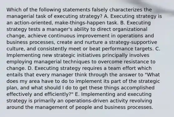 Which of the following statements falsely characterizes the managerial task of executing strategy? A. Executing strategy is an action-oriented, make-things-happen task. B. Executing strategy tests a manager's ability to direct organizational change, achieve continuous improvement in operations and business processes, create and nurture a strategy-supportive culture, and consistently meet or beat performance targets. C. Implementing new strategic initiatives principally involves employing managerial techniques to overcome resistance to change. D. Executing strategy requires a team effort which entails that every manager think through the answer to "What does my area have to do to implement its part of the strategic plan, and what should I do to get these things accomplished effectively and efficiently?" E. Implementing and executing strategy is primarily an operations-driven activity revolving around the management of people and business processes.