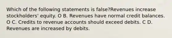 Which of the following statements is false?Revenues increase stockholders' equity. O B. Revenues have normal credit balances. O C. Credits to revenue accounts should exceed debits. C D. Revenues are increased by debits.