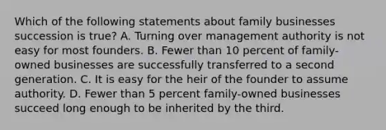 Which of the following statements about family businesses succession is true? A. Turning over management authority is not easy for most founders. B. Fewer than 10 percent of family-owned businesses are successfully transferred to a second generation. C. It is easy for the heir of the founder to assume authority. D. Fewer than 5 percent family-owned businesses succeed long enough to be inherited by the third.