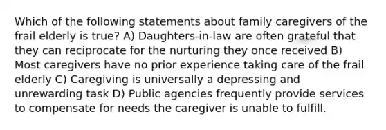 Which of the following statements about family caregivers of the frail elderly is true? A) Daughters-in-law are often grateful that they can reciprocate for the nurturing they once received B) Most caregivers have no prior experience taking care of the frail elderly C) Caregiving is universally a depressing and unrewarding task D) Public agencies frequently provide services to compensate for needs the caregiver is unable to fulfill.