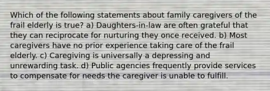 Which of the following statements about family caregivers of the frail elderly is true? a) Daughters-in-law are often grateful that they can reciprocate for nurturing they once received. b) Most caregivers have no prior experience taking care of the frail elderly. c) Caregiving is universally a depressing and unrewarding task. d) Public agencies frequently provide services to compensate for needs the caregiver is unable to fulfill.