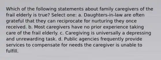 Which of the following statements about family caregivers of the frail elderly is true? Select one: a. Daughters-in-law are often grateful that they can reciprocate for nurturing they once received. b. Most caregivers have no prior experience taking care of the frail elderly. c. Caregiving is universally a depressing and unrewarding task. d. Public agencies frequently provide services to compensate for needs the caregiver is unable to fulfill.