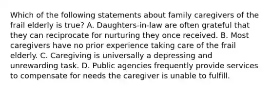 Which of the following statements about family caregivers of the frail elderly is true? A. Daughters-in-law are often grateful that they can reciprocate for nurturing they once received. B. Most caregivers have no prior experience taking care of the frail elderly. C. Caregiving is universally a depressing and unrewarding task. D. Public agencies frequently provide services to compensate for needs the caregiver is unable to fulfill.