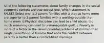 All of the following statements about family changes in the social economic context are true except one. Which statement is FALSE? Select one: a.2-parent families with a stay-at-home mom are superior to 2-parent families with a working-outside-the-home mom. b.Physical discipline can lead to child abuse; too much reasoning can lead to unmanageable guilt. c.Poverty is more of a factor in the developmental problems of children than single parenthood. d.Divorce that ends the conflict between parents is better than a conflict-filled marriage.