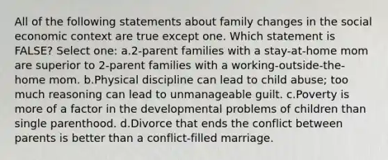 All of the following statements about family changes in the social economic context are true except one. Which statement is FALSE? Select one: a.2-parent families with a stay-at-home mom are superior to 2-parent families with a working-outside-the-home mom. b.Physical discipline can lead to child abuse; too much reasoning can lead to unmanageable guilt. c.Poverty is more of a factor in the developmental problems of children than single parenthood. d.Divorce that ends the conflict between parents is better than a conflict-filled marriage.