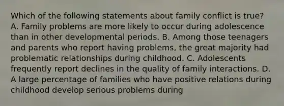 Which of the following statements about family conflict is true? A. Family problems are more likely to occur during adolescence than in other developmental periods. B. Among those teenagers and parents who report having problems, the great majority had problematic relationships during childhood. C. Adolescents frequently report declines in the quality of family interactions. D. A large percentage of families who have positive relations during childhood develop serious problems during