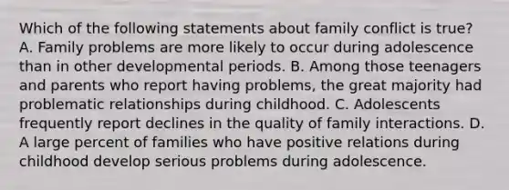 Which of the following statements about family conflict is true? A. Family problems are more likely to occur during adolescence than in other developmental periods. B. Among those teenagers and parents who report having problems, the great majority had problematic relationships during childhood. C. Adolescents frequently report declines in the quality of family interactions. D. A large percent of families who have positive relations during childhood develop serious problems during adolescence.