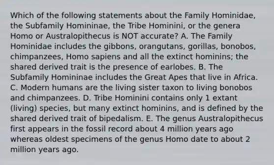 Which of the following statements about the Family Hominidae, the Subfamily Homininae, the Tribe Hominini, or the genera Homo or Australopithecus is NOT accurate? A. The Family Hominidae includes the gibbons, orangutans, gorillas, bonobos, chimpanzees, Homo sapiens and all the extinct hominins; the shared derived trait is the presence of earlobes. B. The Subfamily Homininae includes the Great Apes that live in Africa. C. Modern humans are the living sister taxon to living bonobos and chimpanzees. D. Tribe Hominini contains only 1 extant (living) species, but many extinct hominins, and is defined by the shared derived trait of bipedalism. E. The genus Australopithecus first appears in the fossil record about 4 million years ago whereas oldest specimens of the genus Homo date to about 2 million years ago.