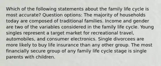 Which of the following statements about the family life cycle is most accurate? Question options: The majority of households today are composed of traditional families. Income and gender are two of the variables considered in the family life cycle. Young singles represent a target market for recreational travel, automobiles, and consumer electronics. Single divorcees are more likely to buy life insurance than any other group. The most financially secure group of any family life cycle stage is single parents with children.