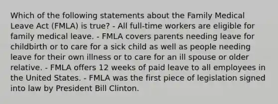 Which of the following statements about the Family Medical Leave Act (FMLA) is true? - All full-time workers are eligible for family medical leave. - FMLA covers parents needing leave for childbirth or to care for a sick child as well as people needing leave for their own illness or to care for an ill spouse or older relative. - FMLA offers 12 weeks of paid leave to all employees in the United States. - FMLA was the first piece of legislation signed into law by President Bill Clinton.