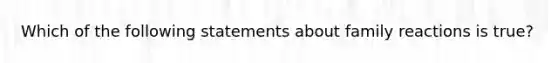 Which of the following statements about family reactions is true?