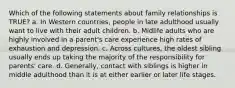 Which of the following statements about family relationships is TRUE? a. In Western countries, people in late adulthood usually want to live with their adult children. b. Midlife adults who are highly involved in a parent's care experience high rates of exhaustion and depression. c. Across cultures, the oldest sibling usually ends up taking the majority of the responsibility for parents' care. d. Generally, contact with siblings is higher in middle adulthood than it is at either earlier or later life stages.