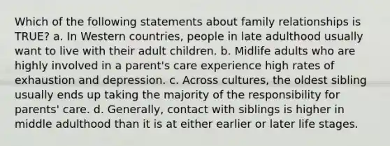 Which of the following statements about family relationships is TRUE? a. In Western countries, people in late adulthood usually want to live with their adult children. b. Midlife adults who are highly involved in a parent's care experience high rates of exhaustion and depression. c. Across cultures, the oldest sibling usually ends up taking the majority of the responsibility for parents' care. d. Generally, contact with siblings is higher in middle adulthood than it is at either earlier or later life stages.