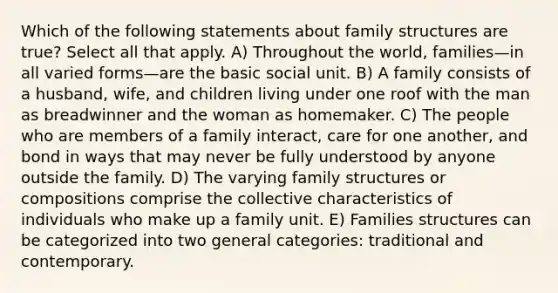 Which of the following statements about family structures are true? Select all that apply. A) Throughout the world, families—in all varied forms—are the basic social unit. B) A family consists of a husband, wife, and children living under one roof with the man as breadwinner and the woman as homemaker. C) The people who are members of a family interact, care for one another, and bond in ways that may never be fully understood by anyone outside the family. D) The varying family structures or compositions comprise the collective characteristics of individuals who make up a family unit. E) Families structures can be categorized into two general categories: traditional and contemporary.