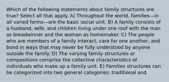 Which of the following statements about family structures are true? Select all that apply. A) Throughout the world, families—in all varied forms—are the basic social unit. B) A family consists of a husband, wife, and children living under one roof with the man as breadwinner and the woman as homemaker. C) The people who are members of a family interact, care for one another, and bond in ways that may never be fully understood by anyone outside the family. D) The varying family structures or compositions comprise the collective characteristics of individuals who make up a family unit. E) Families structures can be categorized into two general categories: traditional and