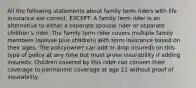 All the following statements about family term riders with life insurance are correct, EXCEPT: A family term rider is an alternative to either a separate spousal rider or separate children's rider. The family term rider covers multiple family members (spouse plus children) with term insurance based on their ages. The policyowner can add or drop insureds on this type of policy at any time but must prove insurability if adding insureds. Children covered by this rider can convert their coverage to permanent coverage at age 21 without proof of insurability.