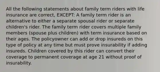 All the following statements about family term riders with life insurance are correct, EXCEPT: A family term rider is an alternative to either a separate spousal rider or separate children's rider. The family term rider covers multiple family members (spouse plus children) with term insurance based on their ages. The policyowner can add or drop insureds on this type of policy at any time but must prove insurability if adding insureds. Children covered by this rider can convert their coverage to permanent coverage at age 21 without proof of insurability.