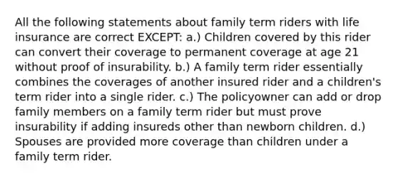 All the following statements about family term riders with life insurance are correct EXCEPT: a.) Children covered by this rider can convert their coverage to permanent coverage at age 21 without proof of insurability. b.) A family term rider essentially combines the coverages of another insured rider and a children's term rider into a single rider. c.) The policyowner can add or drop family members on a family term rider but must prove insurability if adding insureds other than newborn children. d.) Spouses are provided more coverage than children under a family term rider.