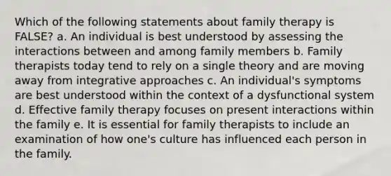 Which of the following statements about family therapy is FALSE? a. An individual is best understood by assessing the interactions between and among family members b. Family therapists today tend to rely on a single theory and are moving away from integrative approaches c. An individual's symptoms are best understood within the context of a dysfunctional system d. Effective family therapy focuses on present interactions within the family e. It is essential for family therapists to include an examination of how one's culture has influenced each person in the family.