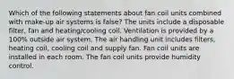 Which of the following statements about fan coil units combined with make-up air systems is false? The units include a disposable filter, fan and heating/cooling coil. Ventilation is provided by a 100% outside air system. The air handling unit includes filters, heating coil, cooling coil and supply fan. Fan coil units are installed in each room. The fan coil units provide humidity control.