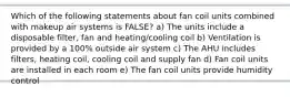 Which of the following statements about fan coil units combined with makeup air systems is FALSE? a) The units include a disposable filter, fan and heating/cooling coil b) Ventilation is provided by a 100% outside air system c) The AHU includes filters, heating coil, cooling coil and supply fan d) Fan coil units are installed in each room e) The fan coil units provide humidity control