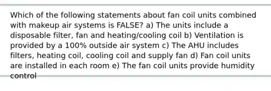 Which of the following statements about fan coil units combined with makeup air systems is FALSE? a) The units include a disposable filter, fan and heating/cooling coil b) Ventilation is provided by a 100% outside air system c) The AHU includes filters, heating coil, cooling coil and supply fan d) Fan coil units are installed in each room e) The fan coil units provide humidity control