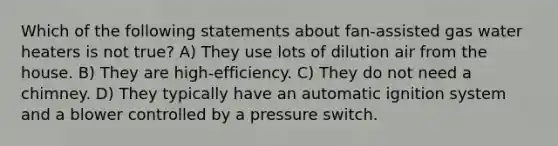 Which of the following statements about fan-assisted gas water heaters is not true? A) They use lots of dilution air from the house. B) They are high-efficiency. C) They do not need a chimney. D) They typically have an automatic ignition system and a blower controlled by a pressure switch.