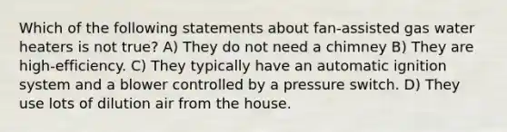 Which of the following statements about fan-assisted gas water heaters is not true? A) They do not need a chimney B) They are high-efficiency. C) They typically have an automatic ignition system and a blower controlled by a pressure switch. D) They use lots of dilution air from the house.