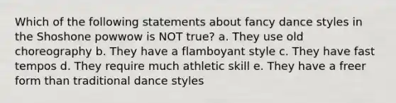 Which of the following statements about fancy dance styles in the Shoshone powwow is NOT true? a. They use old choreography b. They have a flamboyant style c. They have fast tempos d. They require much athletic skill e. They have a freer form than traditional dance styles