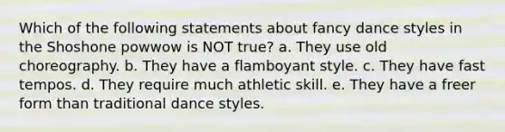 Which of the following statements about fancy dance styles in the Shoshone powwow is NOT true? a. They use old choreography. b. They have a flamboyant style. c. They have fast tempos. d. They require much athletic skill. e. They have a freer form than traditional dance styles.