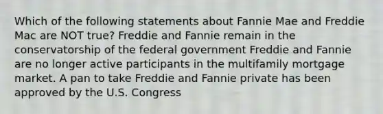 Which of the following statements about Fannie Mae and Freddie Mac are NOT true? Freddie and Fannie remain in the conservatorship of the federal government Freddie and Fannie are no longer active participants in the multifamily mortgage market. A pan to take Freddie and Fannie private has been approved by the U.S. Congress