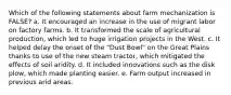 Which of the following statements about farm mechanization is FALSE? a. It encouraged an increase in the use of migrant labor on factory farms. b. It transformed the scale of agricultural production, which led to huge irrigation projects in the West. c. It helped delay the onset of the "Dust Bowl" on the Great Plains thanks to use of the new steam tractor, which mitigated the effects of soil aridity. d. It included innovations such as the disk plow, which made planting easier. e. Farm output increased in previous arid areas.