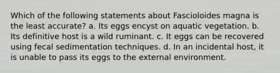 Which of the following statements about Fascioloides magna is the least accurate? a. Its eggs encyst on aquatic vegetation. b. Its definitive host is a wild ruminant. c. It eggs can be recovered using fecal sedimentation techniques. d. In an incidental host, it is unable to pass its eggs to the external environment.