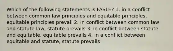 Which of the following statements is FASLE? 1. in a conflict between common law principles and equitable principles, equitable principles prevail 2. in conflict between common law and statute law, statute prevails 3. in conflict between statute and equitable, equitable prevails 4. in a conflict between equitable and statute, statute prevails