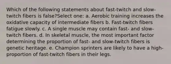 Which of the following statements about fast-twitch and slow-twitch fibers is false?Select one: a. Aerobic training increases the oxidative capacity of intermediate fibers b. Fast-twitch fibers fatigue slowly. c. A single muscle may contain fast- and slow-twitch fibers. d. In skeletal muscle, the most important factor determining the proportion of fast- and slow-twitch fibers is genetic heritage. e. Champion sprinters are likely to have a high-proportion of fast-twitch fibers in their legs.