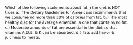 Which of the following statements about fat n the diet is NOT true? a.) The Dietary Guidelines for Americans recommends that we consume no more than 30% of calories from fat. b.) The most healthy diet for the average American is one that contains no fat. c.) Moderate amounts of fat are essential in the diet so that vitamins A,D,E, & K can be absorbed. d.) Fats add flavor & juiciness to meats.