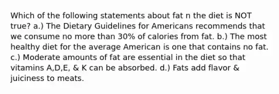 Which of the following statements about fat n the diet is NOT true? a.) The Dietary Guidelines for Americans recommends that we consume no more than 30% of calories from fat. b.) The most healthy diet for the average American is one that contains no fat. c.) Moderate amounts of fat are essential in the diet so that vitamins A,D,E, & K can be absorbed. d.) Fats add flavor & juiciness to meats.