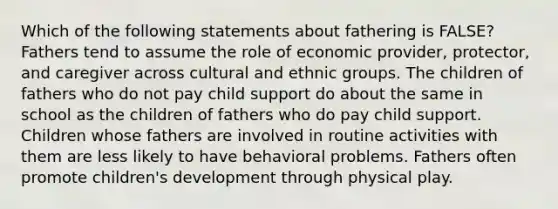 Which of the following statements about fathering is FALSE? Fathers tend to assume the role of economic provider, protector, and caregiver across cultural and ethnic groups. The children of fathers who do not pay child support do about the same in school as the children of fathers who do pay child support. Children whose fathers are involved in routine activities with them are less likely to have behavioral problems. Fathers often promote children's development through physical play.