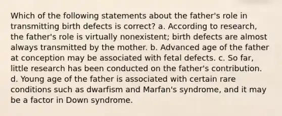 Which of the following statements about the father's role in transmitting birth defects is correct? a. According to research, the father's role is virtually nonexistent; birth defects are almost always transmitted by the mother. b. Advanced age of the father at conception may be associated with fetal defects. c. So far, little research has been conducted on the father's contribution. d. Young age of the father is associated with certain rare conditions such as dwarfism and Marfan's syndrome, and it may be a factor in Down syndrome.