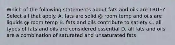 Which of the following statements about fats and oils are TRUE? Select all that apply. A. fats are solid @ room temp and oils are liquids @ room temp B. fats and oils contribute to satiety C. all types of fats and oils are considered essential D. all fats and oils are a combination of saturated and unsaturated fats