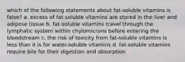 which of the following statements about fat-soluble vitamins is false? a. excess of fat-soluble vitamins are stored in the liver and adipose tissue b. fat-soluble vitamins travel through the lymphatic system within chylomicrons before entering the bloodstream c. the risk of toxicity from fat-soluble vitamins is less than it is for water-soluble vitamins d. fat-soluble vitamins require bile for their digestion and absorption