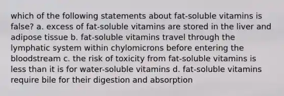 which of the following statements about fat-soluble vitamins is false? a. excess of fat-soluble vitamins are stored in the liver and adipose tissue b. fat-soluble vitamins travel through the lymphatic system within chylomicrons before entering the bloodstream c. the risk of toxicity from fat-soluble vitamins is less than it is for water-soluble vitamins d. fat-soluble vitamins require bile for their digestion and absorption