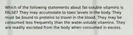 Which of the following statements about fat-soluble vitamins is FALSE? They may accumulate to toxic levels in the body. They must be bound to proteins to travel in the blood. They may be consumed less frequently than the water-soluble vitamins. They are readily excreted from the body when consumed in excess.